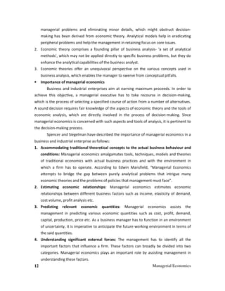 12 Managerial Economics
managerial problems and eliminating minor details, which might obstruct decision-
making has been derived from economic theory. Analytical models help in eradicating
peripheral problems and help the management in retaining focus on core issues.
2. Economic theory comprises a founding pillar of business analysis- ‘a set of analytical
methods’, which may not be applied directly to specific business problems, but they do
enhance the analytical capabilities of the business analyst.
3. Economic theories offer an unequivocal perspective on the various concepts used in
business analysis, which enables the manager to swerve from conceptual pitfalls.
• Importance of managerial economics
Business and industrial enterprises aim at earning maximum proceeds. In order to
achieve this objective, a managerial executive has to take recourse in decision-making,
which is the process of selecting a specified course of action from a number of alternatives.
A sound decision requires fair knowledge of the aspects of economic theory and the tools of
economic analysis, which are directly involved in the process of decision-making. Since
managerial economics is concerned with such aspects and tools of analysis, it is pertinent to
the decision-making process.
Spencer and Siegelman have described the importance of managerial economics in a
business and industrial enterprise as follows:
1. Accommodating traditional theoretical concepts to the actual business behaviour and
conditions: Managerial economics amalgamates tools, techniques, models and theories
of traditional economics with actual business practices and with the environment in
which a firm has to operate. According to Edwin Mansfield, “Managerial Economics
attempts to bridge the gap between purely analytical problems that intrigue many
economic theories and the problems of policies that management must face”.
2. Estimating economic relationships: Managerial economics estimates economic
relationships between different business factors such as income, elasticity of demand,
cost volume, profit analysis etc.
3. Predicting relevant economic quantities: Managerial economics assists the
management in predicting various economic quantities such as cost, profit, demand,
capital, production, price etc. As a business manager has to function in an environment
of uncertainty, it is imperative to anticipate the future working environment in terms of
the said quantities.
4. Understanding significant external forces: The management has to identify all the
important factors that influence a firm. These factors can broadly be divided into two
categories. Managerial economics plays an important role by assisting management in
understanding these factors.
 