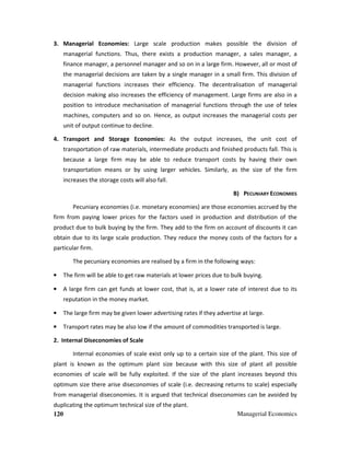 120 Managerial Economics
3. Managerial Economies: Large scale production makes possible the division of
managerial functions. Thus, there exists a production manager, a sales manager, a
finance manager, a personnel manager and so on in a large firm. However, all or most of
the managerial decisions are taken by a single manager in a small firm. This division of
managerial functions increases their efficiency. The decentralisation of managerial
decision making also increases the efficiency of management. Large firms are also in a
position to introduce mechanisation of managerial functions through the use of telex
machines, computers and so on. Hence, as output increases the managerial costs per
unit of output continue to decline.
4. Transport and Storage Economies: As the output increases, the unit cost of
transportation of raw materials, intermediate products and finished products fall. This is
because a large firm may be able to reduce transport costs by having their own
transportation means or by using larger vehicles. Similarly, as the size of the firm
increases the storage costs will also fall.
B) PECUNIARY ECONOMIES
Pecuniary economies (i.e. monetary economies) are those economies accrued by the
firm from paying lower prices for the factors used in production and distribution of the
product due to bulk buying by the firm. They add to the firm on account of discounts it can
obtain due to its large scale production. They reduce the money costs of the factors for a
particular firm.
The pecuniary economies are realised by a firm in the following ways:
• The firm will be able to get raw materials at lower prices due to bulk buying.
• A large firm can get funds at lower cost, that is, at a lower rate of interest due to its
reputation in the money market.
• The large firm may be given lower advertising rates if they advertise at large.
• Transport rates may be also low if the amount of commodities transported is large.
2. Internal Diseconomies of Scale
Internal economies of scale exist only up to a certain size of the plant. This size of
plant is known as the optimum plant size because with this size of plant all possible
economies of scale will be fully exploited. If the size of the plant increases beyond this
optimum size there arise diseconomies of scale (i.e. decreasing returns to scale) especially
from managerial diseconomies. It is argued that technical diseconomies can be avoided by
duplicating the optimum technical size of the plant.
 