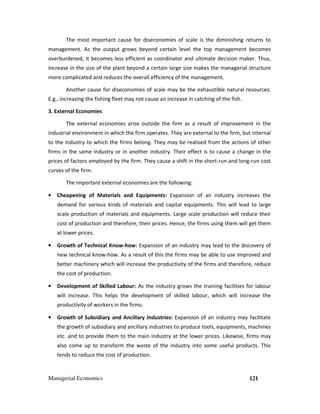Managerial Economics 121
The most important cause for diseconomies of scale is the diminishing returns to
management. As the output grows beyond certain level the top management becomes
overburdened, it becomes less efficient as coordinator and ultimate decision maker. Thus,
increase in the size of the plant beyond a certain large size makes the managerial structure
more complicated and reduces the overall efficiency of the management.
Another cause for diseconomies of scale may be the exhaustible natural resources.
E.g., increasing the fishing fleet may not cause an increase in catching of the fish.
3. External Economies
The external economies arise outside the firm as a result of improvement in the
industrial environment in which the firm operates. They are external to the firm, but internal
to the industry to which the firms belong. They may be realised from the actions of other
firms in the same industry or in another industry. Their effect is to cause a change in the
prices of factors employed by the firm. They cause a shift in the short-run and long-run cost
curves of the firm.
The important external economies are the following:
• Cheapening of Materials and Equipments: Expansion of an industry increases the
demand for various kinds of materials and capital equipments. This will lead to large
scale production of materials and equipments. Large scale production will reduce their
cost of production and therefore, their prices. Hence, the firms using them will get them
at lower prices.
• Growth of Technical Know-how: Expansion of an industry may lead to the discovery of
new technical know-how. As a result of this the firms may be able to use improved and
better machinery which will increase the productivity of the firms and therefore, reduce
the cost of production.
• Development of Skilled Labour: As the industry grows the training facilities for labour
will increase. This helps the development of skilled labour, which will increase the
productivity of workers in the firms.
• Growth of Subsidiary and Ancillary Industries: Expansion of an industry may facilitate
the growth of subsidiary and ancillary industries to produce tools, equipments, machines
etc. and to provide them to the main industry at the lower prices. Likewise, firms may
also come up to transform the waste of the industry into some useful products. This
tends to reduce the cost of production.
 