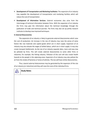 122 Managerial Economics
• Development of Transportation and Marketing Facilitates: The expansion of an industry
may expedite the development of transportation and marketing facilities which will
reduce the cost of transportation.
• Development of Information Services: External economies also arise from the
interchange of technical information between firms. With the expansion of an industry
the firms may give the information about the technical knowledge through the
publication of trade and technical journals. The firms may also set up jointly research
institutes to develop new improved techniques.
4. External Diseconomies
The expansion of an industry is likely to generate external diseconomies which raise
the cost of production. An increase in the size of industry may raise the prices of some
factors like raw materials and capital goods which are in short supply. Expansion of an
industry may also elevate the wages of skilled labour, which are in short supply. It may also
create transport bottlenecks. As the size of an industry expands lakes, rivers and seas may
be polluted by firms. This will create external diseconomies to some other firms or
industries, for example, the fishing industry. Pollution of this sort will also create health
hazards to the people in the adjoining areas. Expansion of an industry may also pollute the
air from the smoke of factories or fumes of vehicles. This too will have similar diseconomies.
Thus, several external diseconomies may be generated by the expansion of the size
of an industry (or industries) and they will raise the costs of the individual firms.
Study Notes
 