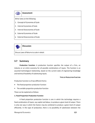 Managerial Economics 123
Assessment
Write notes on the following:
1. Concept of Economies of Scale
2. Internal Economies of Scale
3. Internal Diseconomies of Scale
4. External Economies of Scale
5. External Diseconomies of Scale
Discussion
Discuss Laws of Returns to scale in detail.
3.7 Summary
Production Function: A production function specifies the output of a firm, an
industry or an entire economy for all possible combinations of inputs. This function is an
assumed technological relationship, based on the current state of engineering knowledge
and technical feasibility of substituting inputs.
TYPES OF PRODUCTION FUNCTION
Production function is of two different forms:
• The fixed proportion production function
• The variable proportion production function
These can be explained as follows:
1. Fixed Proportion Production Function
A fixed proportion production function is one in which the technology requires a
fixed combination of inputs, say capital and labour, to produce a given level of output. There
is only one way in which the factors may be combined to produce a given level of output
efficiently. In this type of production, there is no possibility of substitution between the
 