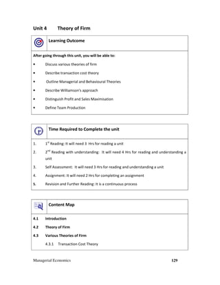 Managerial Economics 129
Unit 4 Theory of Firm
Learning Outcome
After going through this unit, you will be able to:
• Discuss various theories of firm
• Describe transaction cost theory
• Outline Managerial and Behavioural Theories
• Describe Williamson's approach
• Distinguish Profit and Sales Maximisation
• Define Team Production
Time Required to Complete the unit
1. 1st
Reading: It will need 3 Hrs for reading a unit
2. 2nd
Reading with understanding: It will need 4 Hrs for reading and understanding a
unit
3. Self Assessment: It will need 3 Hrs for reading and understanding a unit
4. Assignment: It will need 2 Hrs for completing an assignment
5. Revision and Further Reading: It is a continuous process
Content Map
4.1 Introduction
4.2 Theory of Firm
4.3 Various Theories of Firm
4.3.1 Transaction Cost Theory
 