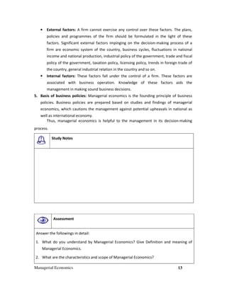 Managerial Economics 13
• External factors: A firm cannot exercise any control over these factors. The plans,
policies and programmes of the firm should be formulated in the light of these
factors. Significant external factors impinging on the decision-making process of a
firm are economic system of the country, business cycles, fluctuations in national
income and national production, industrial policy of the government, trade and fiscal
policy of the government, taxation policy, licensing policy, trends in foreign trade of
the country, general industrial relation in the country and so on.
• Internal factors: These factors fall under the control of a firm. These factors are
associated with business operation. Knowledge of these factors aids the
management in making sound business decisions.
5. Basis of business policies: Managerial economics is the founding principle of business
policies. Business policies are prepared based on studies and findings of managerial
economics, which cautions the management against potential upheavals in national as
well as international economy.
Thus, managerial economics is helpful to the management in its decision-making
process.
Study Notes
Assessment
Answer the followings in detail:
1. What do you understand by Managerial Economics? Give Definition and meaning of
Managerial Economics.
2. What are the characteristics and scope of Managerial Economics?
 