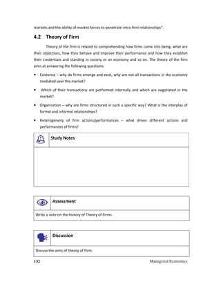 132 Managerial Economics
markets and the ability of market forces to penetrate intra-firm relationships”.
4.2 Theory of Firm
Theory of the firm is related to comprehending how firms come into being, what are
their objectives, how they behave and improve their performance and how they establish
their credentials and standing in society or an economy and so on. The theory of the firm
aims at answering the following questions:
• Existence – why do firms emerge and exist, why are not all transactions in the economy
mediated over the market?
• Which of their transactions are performed internally and which are negotiated in the
market?
• Organisation – why are firms structured in such a specific way? What is the interplay of
formal and informal relationships?
• Heterogeneity of firm actions/performances – what drives different actions and
performances of firms?
Study Notes
Assessment
Write a note on the history of Theory of Firms.
Discussion
Discuss the aims of theory of Firm.
 