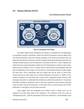 Managerial Economics 133
4.3 Various theories of Firm
4.3.1 TRANSACTION COST THEORY
Fig. 4.1: Transaction Cost Theory
The above model reveals institutions and market as a possible form of organisation
to coordinate economic transactions. When the external transaction costs are higher than
the internal transaction costs, the company will grow. If the external transaction costs are
lower than the internal transaction costs the company will be downsized by outsourcing. For
example, Ronald Coase set out his transaction cost theory of the firm in 1937, making it one
of the first (neo-classical) attempts to define the firm theoretically in relation to the market.
Coase sets out to define a firm in a manner which is both realistic and compatible with the
idea of substitution at the margin, so instruments of conventional economic analysis apply.
He notes that a firm’s interactions with the market may not be under its control (for
instance because of sales taxes), but its internal allocation of resources is: “Within a firm,
market transactions are eliminated and in place of the complicated market structure with
exchange transactions is substituted the entrepreneur who directs production”. He asks why
alternative methods of production (such as the price mechanism and economic planning),
could not either achieve all production, so that either firms use internal prices for all their
production, or one big firm runs the entire economy.
Coase begins from the standpoint that markets could in theory carry out all
production and that what needs to be explained is the existence of the firm, with its
"distinguishing mark … [of] the supersession of the price mechanism". Coase identifies some
 