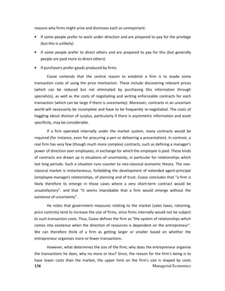 134 Managerial Economics
reasons why firms might arise and dismisses each as unimportant:
• If some people prefer to work under direction and are prepared to pay for the privilege
(but this is unlikely)
• If some people prefer to direct others and are prepared to pay for this (but generally
people are paid more to direct others)
• If purchasers prefer goods produced by firms
Coase contends that the central reason to establish a firm is to evade some
transaction costs of using the price mechanism. These include discovering relevant prices
(which can be reduced but not eliminated by purchasing this information through
specialists), as well as the costs of negotiating and writing enforceable contracts for each
transaction (which can be large if there is uncertainty). Moreover, contracts in an uncertain
world will necessarily be incomplete and have to be frequently re-negotiated. The costs of
haggling about division of surplus, particularly if there is asymmetric information and asset
specificity, may be considerable.
If a firm operated internally under the market system, many contracts would be
required (for instance, even for procuring a pen or delivering a presentation). In contrast, a
real firm has very few (though much more complex) contracts, such as defining a manager's
power of direction over employees, in exchange for which the employee is paid. These kinds
of contracts are drawn up in situations of uncertainty, in particular for relationships which
last long periods. Such a situation runs counter to neo-classical economic theory. The neo-
classical market is instantaneous, forbidding the development of extended agent-principal
(employee-manager) relationships, of planning and of trust. Coase concludes that “a firm is
likely therefore to emerge in those cases where a very short-term contract would be
unsatisfactory”. and that “it seems improbable that a firm would emerge without the
existence of uncertainty”.
He notes that government measures relating to the market (sales taxes, rationing,
price controls) tend to increase the size of firms, since firms internally would not be subject
to such transaction costs. Thus, Coase defines the firm as "the system of relationships which
comes into existence when the direction of resources is dependent on the entrepreneur".
We can therefore think of a firm as getting larger or smaller based on whether the
entrepreneur organises more or fewer transactions.
However, what determines the size of the firm; why does the entrepreneur organise
the transactions he does, why no more or less? Since, the reason for the firm's being is to
have lower costs than the market, the upper limit on the firm's size is shaped by costs
 