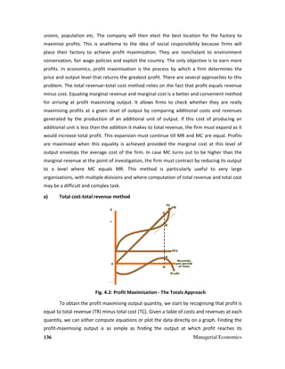 136 Managerial Economics
unions, population etc. The company will then elect the best location for the factory to
maximise profits. This is anathema to the idea of social responsibility because firms will
place their factory to achieve profit maximisation. They are nonchalant to environment
conservation, fair wage policies and exploit the country. The only objective is to earn more
profits. In economics, profit maximisation is the process by which a firm determines the
price and output level that returns the greatest profit. There are several approaches to this
problem. The total revenue–total cost method relies on the fact that profit equals revenue
minus cost. Equating marginal revenue and marginal cost is a better and convenient method
for arriving at profit maximising output. It allows firms to check whether they are really
maximising profits at a given level of output by comparing additional costs and revenues
generated by the production of an additional unit of output. If this cost of producing an
additional unit is less than the addition it makes to total revenue, the firm must expand as it
would increase total profit. This expansion must continue till MR and MC are equal. Profits
are maximised when this equality is achieved provided the marginal cost at this level of
output envelops the average cost of the firm. In case MC turns out to be higher than the
marginal revenue at the point of investigation, the firm must contract by reducing its output
to a level where MC equals MR. This method is particularly useful to very large
organisations, with multiple divisions and where computation of total revenue and total cost
may be a difficult and complex task.
a) Total cost-total revenue method
Fig. 4.2: Profit Maximisation - The Totals Approach
To obtain the profit maximising output quantity, we start by recognising that profit is
equal to total revenue (TR) minus total cost (TC). Given a table of costs and revenues at each
quantity, we can either compute equations or plot the data directly on a graph. Finding the
profit-maximising output is as simple as finding the output at which profit reaches its
 