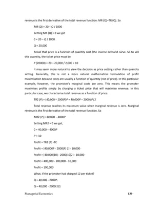 Managerial Economics 139
revenue is the first derivative of the total revenue function: MR (Q)=TR'(Q). So
MR (Q) = 20 − Q / 1000
Setting MR (Q) = 0 we get
0 = 20 − Q / 1000
Q = 20,000
Recall that price is a function of quantity sold (the inverse demand curve. So to sell
this quantity, the ticket price must be
P (20000) = 20 − 20,000 / 2,000 = 10
It may seem more natural to view the decision as price setting rather than quantity
setting. Generally, this is not a more natural mathematical formulation of profit
maximisation because costs are usually a function of quantity (not of price). In this particular
example, however, the promoter’s marginal costs are zero. This means the promoter
maximises profits simply by charging a ticket price that will maximise revenue. In this
particular case, we characterise total revenue as a function of price:
TR2 (P) = (40,000 − 2000P)P = 40,000P − 2000 (P) 2
Total revenue reaches its maximum value when marginal revenue is zero. Marginal
revenue is the first derivative of the total revenue function. So
MR2 (P) = 40,000 − 4000P
Setting MR2 = 0 we get,
0 = 40,000 − 4000P
P = 10
Profit = TR2 (P) -TC
Profit = [40,000P - 2000(P) 2] - 10,000
Profit = [40,000(10) - 2000(10)2] - 10,000
Profit = 400,000 - 200,000 - 10,000
Profit = 190,000
What, if the promoter had charged 12 per ticket?
Q = 40,000 - 2000P.
Q = 40,000 - 2000(12)
 