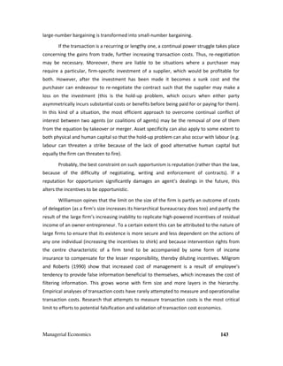 Managerial Economics 143
large-number bargaining is transformed into small-number bargaining.
If the transaction is a recurring or lengthy one, a continual power struggle takes place
concerning the gains from trade, further increasing transaction costs. Thus, re-negotiation
may be necessary. Moreover, there are liable to be situations where a purchaser may
require a particular, firm-specific investment of a supplier, which would be profitable for
both. However, after the investment has been made it becomes a sunk cost and the
purchaser can endeavour to re-negotiate the contract such that the supplier may make a
loss on the investment (this is the hold-up problem, which occurs when either party
asymmetrically incurs substantial costs or benefits before being paid for or paying for them).
In this kind of a situation, the most efficient approach to overcome continual conflict of
interest between two agents (or coalitions of agents) may be the removal of one of them
from the equation by takeover or merger. Asset specificity can also apply to some extent to
both physical and human capital so that the hold-up problem can also occur with labour (e.g.
labour can threaten a strike because of the lack of good alternative human capital but
equally the firm can threaten to fire).
Probably, the best constraint on such opportunism is reputation (rather than the law,
because of the difficulty of negotiating, writing and enforcement of contracts). If a
reputation for opportunism significantly damages an agent’s dealings in the future, this
alters the incentives to be opportunistic.
Williamson opines that the limit on the size of the firm is partly an outcome of costs
of delegation (as a firm’s size increases its hierarchical bureaucracy does too) and partly the
result of the large firm’s increasing inability to replicate high-powered incentives of residual
income of an owner-entrepreneur. To a certain extent this can be attributed to the nature of
large firms to ensure that its existence is more secure and less dependent on the actions of
any one individual (increasing the incentives to shirk) and because intervention rights from
the centre characteristic of a firm tend to be accompanied by some form of income
insurance to compensate for the lesser responsibility, thereby diluting incentives. Milgrom
and Roberts (1990) show that increased cost of management is a result of employee's
tendency to provide false information beneficial to themselves, which increases the cost of
filtering information. This grows worse with firm size and more layers in the hierarchy.
Empirical analyses of transaction costs have rarely attempted to measure and operationalise
transaction costs. Research that attempts to measure transaction costs is the most critical
limit to efforts to potential falsification and validation of transaction cost economics.
 