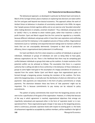 144 Managerial Economics
4.3.7 SIMON SATISFYING BEHAVIOUR MODEL
The behavioural approach, as developed in particular by Richard Cyert and James G.
March of the Carnegie School, places emphasis on explaining how decisions are taken within
the firm and goes well beyond neo-classical economics. This approach utilises the work of
Herbert Simon on behaviour in situations of uncertainty conducted in the 1950s. He argues
that “people possess limited cognitive ability and so can exercise only ‘bounded rationality’
when making decisions in complex, uncertain situations”. Thus, individuals and groups tend
to ‘satisfy’—that is, to attempt to attain realistic goals, rather than maximise a utility or
profit function. Cyert and March argued that the firm cannot be regarded as a monolith,
because different individuals and groups within it have their own aspirations and conflicting
interests and that firm behaviour is the weighted outcome of these conflicts. Organisational
mechanisms (such as ‘satisfying’ and sequential decision-taking) exist to maintain conflict at
levels that are not unacceptably detrimental. Compared to ideal state of productive
efficiency, there is organisational slack (Leibenstein’s X-inefficiency).
For Cyert and March, the firm is best viewed as a coalition of individuals or groups of
individuals. Individuals or groups of individuals are seen as being likely to have goals,
whereas organisations do not. There is the likelihood that there may be competing goal
conflict between individuals or groups that make up the coalition. A simple resolution of this
potential conflict can be achieved as follows: The assumption that there is a supreme
authority that is willing and able to force conformity in the behaviour of these individuals or
groups to some higher level goal or the assumption of a happy coincidence of consensus is
rejected from the outset. Rather Cyert and March argue that organisational goals are
formed through a bargaining process involving the members of the coalition. The form,
which this bargaining takes, is normally over the distribution of what are referred to as 'side
payments'. Side payments are inducements in the form of policy commitments or simply
payments. The distinction between these two forms of 'side payments' might not be
important. This is because commitments to pay money can be reduced to policy
commitments.
The pattern of policy commitments that result from the bargaining process can be
seen to be a specification of the goals of the organisation. However, it is likely that because
of the way in which agreement is reached, organisational objectives that emerge are
imperfectly rationalised and expressed either in the form of 'aspiration levels' or in non-
operational form. These organisational goals change in two ways as the bargaining process,
which is continuous, proceeds: aspiration levels with respect to existing goals i.e. the levels
of achievement regarded as acceptable by coalition members, will be modified in the light of
 