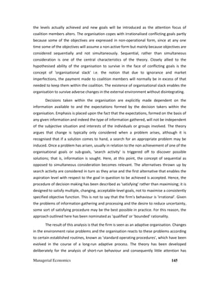 Managerial Economics 145
the levels actually achieved and new goals will be introduced as the attention focus of
coalition members alters. The organisation copes with irrationalised conflicting goals partly
because some of the objectives are expressed in non-operational form, since at any one
time some of the objectives will assume a non-active form but mainly because objectives are
considered sequentially and not simultaneously. Sequential, rather than simultaneous
consideration is one of the central characteristics of the theory. Closely allied to the
hypothesised ability of the organisation to survive in the face of conflicting goals is the
concept of 'organisational slack' i.e. the notion that due to ignorance and market
imperfections, the payment made to coalition members will normally be in excess of that
needed to keep them within the coalition. The existence of organisational slack enables the
organisation to survive adverse changes in the external environment without disintegrating.
Decisions taken within the organisation are explicitly made dependent on the
information available to and the expectations formed by the decision takers within the
organisation. Emphasis is placed upon the fact that the expectations, formed on the basis of
any given information and indeed the type of information gathered, will not be independent
of the subjective situation and interests of the individuals or groups involved. The theory
argues that change is typically only considered when a problem arises, although it is
recognised that if a solution comes to hand, a search for an appropriate problem may be
induced. Once a problem has arisen, usually in relation to the non achievement of one of the
organisational goals or sub-goals, 'search activity' is triggered off to discover possible
solutions; that is, information is sought. Here, at this point, the concept of sequential as
opposed to simultaneous consideration becomes relevant. The alternatives thrown up by
search activity are considered in turn as they arise and the first alternative that enables the
aspiration level with respect to the goal in question to be achieved is accepted. Hence, the
procedure of decision making has been described as 'satisfying' rather than maximising; it is
designed to satisfy multiple, changing, acceptable-level goals, not to maximise a consistently
specified objective function. This is not to say that the firm's behaviour is 'irrational'. Given
the problems of information gathering and processing and the desire to reduce uncertainty,
some sort of satisfying procedure may be the best possible in practice. For this reason, the
approach outlined here has been nominated as 'qualified' or 'bounded' rationality.
The result of this analysis is that the firm is seen as an adaptive organisation. Changes
in the environment raise problems and the organisation reacts to these problems according
to certain established routines, known as 'standard operating procedures', which have been
evolved in the course of a long-run adaptive process. The theory has been developed
deliberately for the analysis of short-run behaviour and consequently little attention has
 