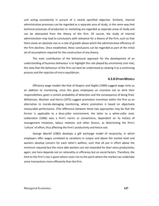 Managerial Economics 147
unit acting consistently in pursuit of a clearly specified objective. Similarly, internal
administrative processes can be regarded as a separate area of study, in the same way that
technical processes of production or marketing are regarded as separate areas of study and
can be abstracted from the theory of the firm. Of course, the study of internal
administration may lead to conclusions with relevance for a theory of the firm, such as that
there exists an absolute size or a rate of growth above which the administrative efficiency of
the firm declines. Once established, these conclusions can be regarded as part of the initial
set of assumptions required for the construction of any theory.
The main contribution of the behavioural approach for the development of an
understanding of business behaviour is to highlight the role played by uncertainty (not risk),
the view that the behaviour of the firm can best be understood as viewing it as a continuing
process and the rejection of micro equilibrium.
4.3.8 OTHER MODELS
Efficiency wage models like that of Shapiro and Stiglitz (1984) suggest wage rents as
an addition to monitoring, since this gives employees an incentive not to shirk their
responsibilities, given a certain probability of detection and the consequence of being fired.
Williamson, Wachter and Harris (1975) suggest promotion incentives within the firm as an
alternative to morale-damaging monitoring, where promotion is based on objectively
measurable performance. (The difference between these two approaches may be that the
former is applicable to a blue-collar environment, the latter to a white-collar one).
Leibenstein (1966) sees a firm’s norms or conventions, dependent on its history of
management initiatives, labour relations and other factors, as determining the firm’s
‘culture’ of effort, thus affecting the firm’s productivity and hence size.
George Akerlof (1982) develops a gift exchange model of reciprocity, in which
employers offer wages unrelated to variations in output and above the market level and
workers develop concern for each other’s welfare, such that all put in effort above the
minimum required but the more able workers are not rewarded for their extra productivity;
again, size here depends not on rationality or efficiency but on social factors. Therefore, the
limit to the firm’s size is given where costs rise to the point where the market can undertake
some transactions more efficiently than the firm.
 