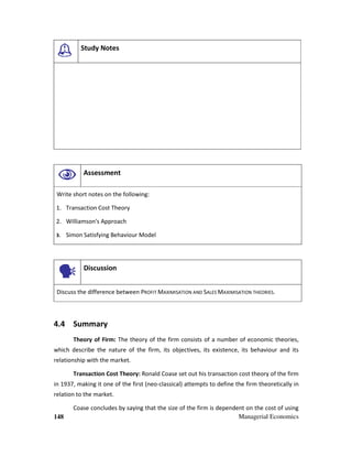 148 Managerial Economics
Study Notes
Assessment
Write short notes on the following:
1. Transaction Cost Theory
2. Williamson's Approach
3. Simon Satisfying Behaviour Model
Discussion
Discuss the difference between PROFIT MAXIMISATION AND SALES MAXIMISATION THEORIES.
4.4 Summary
Theory of Firm: The theory of the firm consists of a number of economic theories,
which describe the nature of the firm, its objectives, its existence, its behaviour and its
relationship with the market.
Transaction Cost Theory: Ronald Coase set out his transaction cost theory of the firm
in 1937, making it one of the first (neo-classical) attempts to define the firm theoretically in
relation to the market.
Coase concludes by saying that the size of the firm is dependent on the cost of using
 