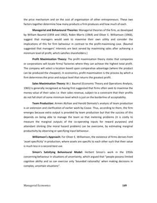 Managerial Economics 149
the price mechanism and on the cost of organisation of other entrepreneurs. These two
factors together determine how many products a firm produces and how much of each.
Managerial and Behavioural Theories: Managerial theories of the firm, as developed
by William Baumol (1959 and 1962), Robin Marris (1964) and Oliver E. Williamson (1966),
suggest that managers would seek to maximise their own utility and consider the
implications of this for firm behaviour in contrast to the profit-maximising case. (Baumol
suggested that managers’ interests are best served by maximising sales after achieving a
minimum level of profit, which satisfies shareholders.)
Profit Maximisation Theory: The profit maximisation theory states that companies
or corporations will locate firms/ factories where they can achieve the highest total profit.
The company will select a location based upon comparative advantage (where the product
can be produced the cheapest). In economics, profit maximisation is the process by which a
firm determines the price and output level that returns the greatest profit.
Sales Maximisation Theory: W.J. Baumol (Economic Theory and Operations Analysis,
1965) is generally recognised as having first suggested that firms often seek to maximise the
money value of their sales i.e. their sales revenue, subject to a constraint that their profits
do not fall short of some minimum level which is just on the borderline of acceptability.
Team Production: Armen Alchian and Harold Demsetz's analysis of team production
is an extension and clarification of earlier work by Coase. Thus, according to them, the firm
emerges because extra output is provided by team production but that the success of this
depends on being able to manage the team so that metering problems (it is costly to
measure the marginal outputs of the co-operating inputs for reward purposes) and
attendant shirking (the moral hazard problem) can be overcome, by estimating marginal
productivity by observing or specifying input behaviour.
Williamson's Approach: For Oliver E. Williamson, the existence of firms derives from
‘asset specificity’ in production, where assets are specific to each other such that their value
is much less in a second-best use.
Simon's Satisfying Behavioural Model: Herbert Simon’s work in the 1950s
concerning behaviour in situations of uncertainty, which argued that “people possess limited
cognitive ability and so can exercise only ‘bounded rationality’ when making decisions in
complex, uncertain situations”.
 