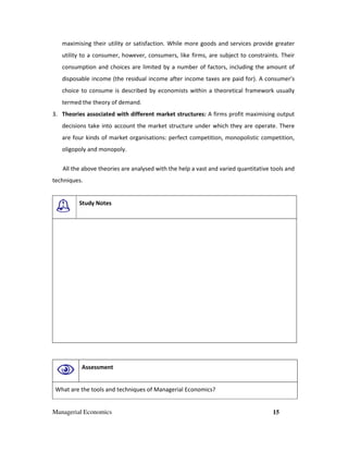 Managerial Economics 15
maximising their utility or satisfaction. While more goods and services provide greater
utility to a consumer, however, consumers, like firms, are subject to constraints. Their
consumption and choices are limited by a number of factors, including the amount of
disposable income (the residual income after income taxes are paid for). A consumer's
choice to consume is described by economists within a theoretical framework usually
termed the theory of demand.
3. Theories associated with different market structures: A firms profit maximising output
decisions take into account the market structure under which they are operate. There
are four kinds of market organisations: perfect competition, monopolistic competition,
oligopoly and monopoly.
All the above theories are analysed with the help a vast and varied quantitative tools and
techniques.
Study Notes
Assessment
What are the tools and techniques of Managerial Economics?
 