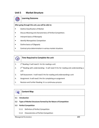 Managerial Economics 153
Unit 5 Market Structure
Learning Outcome
After going through this unit, you will be able to:
• Outline Classification of Market
• Discuss Meaning and characteristics of Perfect Competition.
• Interpret basics of Monopoly
• Identify Monopolistic Competition
• Outline basics of Oligopoly
• Contrast price determination in various market situations
Time Required to Complete the unit
1. 1st
Reading: It will need 3 Hrs for reading a unit
2. 2nd
Reading with understanding: It will need 4 Hrs for reading and understanding a
unit
3. Self Assessment: It will need 3 Hrs for reading and understanding a unit
4. Assignment: It will need 2 Hrs for completing an assignment
5. Revision and Further Reading: It is a continuous process
Content Map
5.1 Introduction
5.2 Types of Market Structures formed by the Nature of Competition
5.3 Perfect Competition
5.3.1 Definition of Perfect Competition
5.3.2 Characteristics of Perfect Competition
 