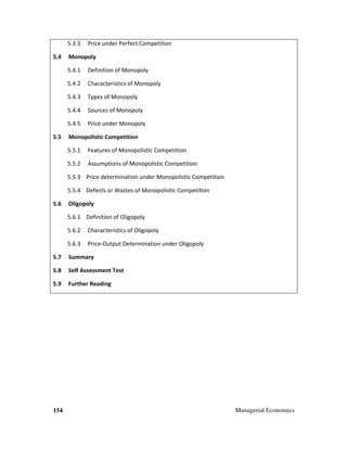 154 Managerial Economics
5.3.3 Price under Perfect Competition
5.4 Monopoly
5.4.1 Definition of Monopoly
5.4.2 Characteristics of Monopoly
5.4.3 Types of Monopoly
5.4.4 Sources of Monopoly
5.4.5 Price under Monopoly
5.5 Monopolistic Competition
5.5.1 Features of Monopolistic Competition
5.5.2 Assumptions of Monopolistic Competition
5.5.3 Price determination under Monopolistic Competition
5.5.4 Defects or Wastes of Monopolistic Competition
5.6 Oligopoly
5.6.1 Definition of Oligopoly
5.6.2 Characteristics of Oligopoly
5.6.3 Price-Output Determination under Oligopoly
5.7 Summary
5.8 Self Assessment Test
5.9 Further Reading
 