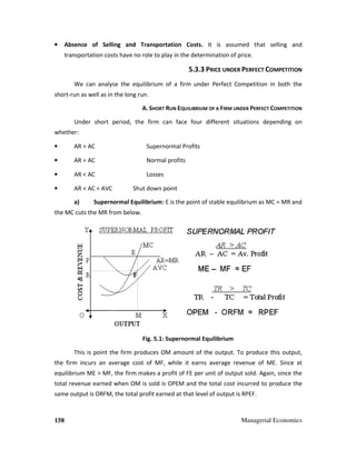 158 Managerial Economics
• Absence of Selling and Transportation Costs. It is assumed that selling and
transportation costs have no role to play in the determination of price.
5.3.3 PRICE UNDER PERFECT COMPETITION
We can analyse the equilibrium of a firm under Perfect Competition in both the
short-run as well as in the long run.
A. SHORT RUN EQUILIBRIUM OF A FIRM UNDER PERFECT COMPETITION
Under short period, the firm can face four different situations depending on
whether:
• AR > AC Supernormal Profits
• AR = AC Normal profits
• AR < AC Losses
• AR < AC < AVC Shut down point
a) Supernormal Equilibrium: E is the point of stable equilibrium as MC = MR and
the MC cuts the MR from below.
Fig. 5.1: Supernormal Equilibrium
This is point the firm produces OM amount of the output. To produce this output,
the firm incurs an average cost of MF, while it earns average revenue of ME. Since at
equilibrium ME > MF, the firm makes a profit of FE per unit of output sold. Again, since the
total revenue earned when OM is sold is OPEM and the total cost incurred to produce the
same output is ORFM, the total profit earned at that level of output is RPEF.
 