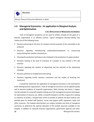 16 Managerial Economics
Discussion
Discuss Theory of Consumer Behaviour in detail.
1.4 Managerial Economics - Its application in Marginal Analysis
and Optimisation
1.4.1 APPLICATION OF MANAGERIAL ECONOMICS
Tools of managerial economics can be used to achieve virtually all the goals of a
business organisation in an efficient manner. Typical managerial decision-making may
involve one of the following issues:
• Decisions pertaining to the price of a product and the quantity of the commodity to be
produced
• Decisions regarding manufacturing product/part/component or outsourcing
to/purchasing from another manufacturer
• Choosing the production technique to be employed in the production of a given product
• Decisions relating to the level of inventory of a product or raw material a firm will
maintain
• Decisions regarding the medium of advertising and the intensity of the advertising
campaign
• Decisions pertinent to employment and training
• Decisions regarding further business investment and the modes of financing the
investment
It should be noted that the application of managerial economics is not restricted to
profit-seeking business organisations. Tools of managerial economics can be applied equally
well to decision problems of nonprofit organisations. Mark Hirschey and James L. Pappas
cite the example of a nonprofit hospital making use of the managerial economics techniques
for optimisation of resource use. While a nonprofit hospital is not like a typical firm seeking
to maximise its profits, a hospital does strive to provide its patients the best medical care
possible given its limited staff (doctors, nurses and support staff), equipment, space and
other resources. The hospital administrator can employ concepts and tools of managerial
economics to determine the optimal allocation of the limited resources available to the
hospital. In addition to nonprofit business organisations, government agencies and other
 
