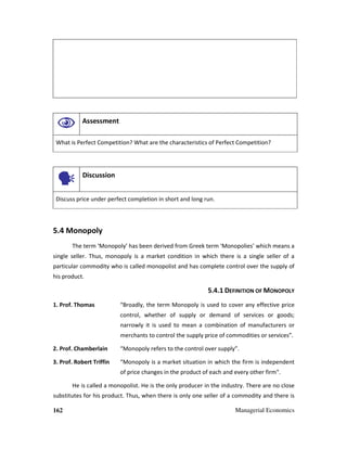 162 Managerial Economics
Assessment
What is Perfect Competition? What are the characteristics of Perfect Competition?
Discussion
Discuss price under perfect completion in short and long run.
5.4 Monopoly
The term ‘Monopoly’ has been derived from Greek term ‘Monopolies’ which means a
single seller. Thus, monopoly is a market condition in which there is a single seller of a
particular commodity who is called monopolist and has complete control over the supply of
his product.
5.4.1 DEFINITION OF MONOPOLY
1. Prof. Thomas “Broadly, the term Monopoly is used to cover any effective price
control, whether of supply or demand of services or goods;
narrowly it is used to mean a combination of manufacturers or
merchants to control the supply price of commodities or services”.
2. Prof. Chamberlain “Monopoly refers to the control over supply”.
3. Prof. Robert Triffin “Monopoly is a market situation in which the firm is independent
of price changes in the product of each and every other firm".
He is called a monopolist. He is the only producer in the industry. There are no close
substitutes for his product. Thus, when there is only one seller of a commodity and there is
 
