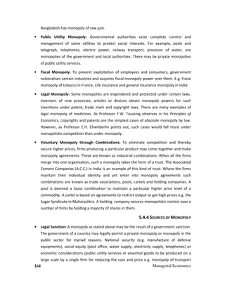 164 Managerial Economics
Bangladesh has monopoly of raw jute.
• Public Utility Monopoly: Governmental authorities seize complete control and
management of some utilities to protect social interests. For example, posts and
telegraph, telephones, electric power, railway transport, provision of water, are
monopolies of the government and local authorities. There may be private monopolies
of public utility services.
• Fiscal Monopoly: To prevent exploitation of employees and consumers, government
nationalises certain industries and acquires fiscal monopoly power over them. E.g. Fiscal
monopoly of tobacco in France, Life insurance and general insurance monopoly in India
• Legal Monopoly: Some monopolies are engendered and protected under certain laws.
Inventors of new processes, articles or devices obtain monopoly powers for such
inventions under patent, trade mark and copyright laws. There are many examples of
legal monopoly of medicines. As Professor F.W. Taussing observes in his Principles of
Economics, copyrights and patents are the simplest cases of absolute monopoly by law.
However, as Professor E.H. Chamberlin points out, such cases would fall more under
monopolistic competition than under monopoly.
• Voluntary Monopoly through Combinations: To eliminate competition and thereby
secure higher prices, firms producing a particular product may come together and make
monopoly agreements. These are known as industrial combinations. When all the firms
merge into one organisation, such a monopoly takes the form of a trust. The Associated
Cement Companies (A.C.C.) in India is an example of this kind of trust. Where the firms
maintain their individual identity and yet enter into monopoly agreements such
combinations are known as trade associations, pools, cartels and holding companies. A
pool is deemed a loose combination to maintain a particular higher price level of a
commodity. A cartel is based on agreements to restrict output to get high prices e.g. the
Sugar Syndicate in Maharashtra. A holding company secures monopolistic control over a
number of firms by holding a majority of shares in them.
5.4.4 SOURCES OF MONOPOLY
• Legal Sanction: A monopoly as stated above may be the result of a government sanction.
The government of a country may legally permit a private monopoly or monopoly in the
public sector for myriad reasons. National security (e.g. manufacture of defense
equipments), social equity (post office, water supply, electricity supply, telephones) or
economic considerations (public utility services or essential goods to be produced on a
large scale by a single firm for reducing the cost and price e.g. monopoly of transport
 