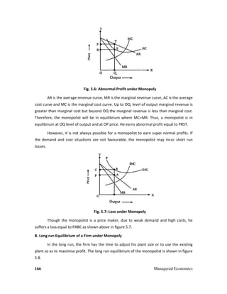 166 Managerial Economics
Fig. 5.6: Abnormal Profit under Monopoly
AR is the average revenue curve, MR is the marginal revenue curve, AC is the average
cost curve and MC is the marginal cost curve. Up to OQ, level of output marginal revenue is
greater than marginal cost but beyond OQ the marginal revenue is less than marginal cost.
Therefore, the monopolist will be in equilibrium where MC=MR. Thus, a monopolist is in
equilibrium at OQ level of output and at OP price. He earns abnormal profit equal to PRST.
However, it is not always possible for a monopolist to earn super normal profits. If
the demand and cost situations are not favourable, the monopolist may incur short run
losses.
Fig. 5.7: Loss under Monopoly
Though the monopolist is a price maker, due to weak demand and high costs, he
suffers a loss equal to PABC as shown above in figure 5.7.
B. Long run Equilibrium of a Firm under Monopoly
In the long run, the firm has the time to adjust his plant size or to use the existing
plant so as to maximise profit. The long run equilibrium of the monopolist is shown in figure
5.8.
 