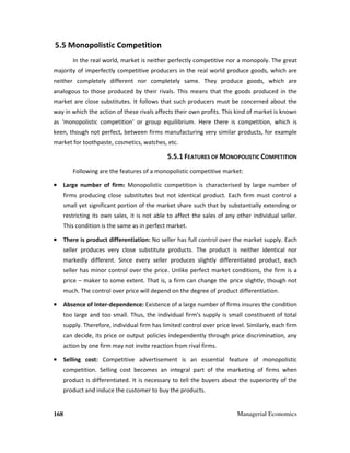 168 Managerial Economics
5.5 Monopolistic Competition
In the real world, market is neither perfectly competitive nor a monopoly. The great
majority of imperfectly competitive producers in the real world produce goods, which are
neither completely different nor completely same. They produce goods, which are
analogous to those produced by their rivals. This means that the goods produced in the
market are close substitutes. It follows that such producers must be concerned about the
way in which the action of these rivals affects their own profits. This kind of market is known
as ‘monopolistic competition’ or group equilibrium. Here there is competition, which is
keen, though not perfect, between firms manufacturing very similar products, for example
market for toothpaste, cosmetics, watches, etc.
5.5.1 FEATURES OF MONOPOLISTIC COMPETITION
Following are the features of a monopolistic competitive market:
•••• Large number of firm: Monopolistic competition is characterised by large number of
firms producing close substitutes but not identical product. Each firm must control a
small yet significant portion of the market share such that by substantially extending or
restricting its own sales, it is not able to affect the sales of any other individual seller.
This condition is the same as in perfect market.
•••• There is product differentiation: No seller has full control over the market supply. Each
seller produces very close substitute products. The product is neither identical nor
markedly different. Since every seller produces slightly differentiated product, each
seller has minor control over the price. Unlike perfect market conditions, the firm is a
price – maker to some extent. That is, a firm can change the price slightly, though not
much. The control over price will depend on the degree of product differentiation.
•••• Absence of Inter-dependence: Existence of a large number of firms insures the condition
too large and too small. Thus, the individual firm’s supply is small constituent of total
supply. Therefore, individual firm has limited control over price level. Similarly, each firm
can decide, its price or output policies independently through price discrimination, any
action by one firm may not invite reaction from rival firms.
•••• Selling cost: Competitive advertisement is an essential feature of monopolistic
competition. Selling cost becomes an integral part of the marketing of firms when
product is differentiated. It is necessary to tell the buyers about the superiority of the
product and induce the customer to buy the products.
 