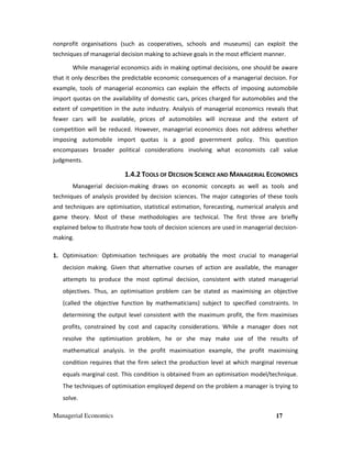 Managerial Economics 17
nonprofit organisations (such as cooperatives, schools and museums) can exploit the
techniques of managerial decision making to achieve goals in the most efficient manner.
While managerial economics aids in making optimal decisions, one should be aware
that it only describes the predictable economic consequences of a managerial decision. For
example, tools of managerial economics can explain the effects of imposing automobile
import quotas on the availability of domestic cars, prices charged for automobiles and the
extent of competition in the auto industry. Analysis of managerial economics reveals that
fewer cars will be available, prices of automobiles will increase and the extent of
competition will be reduced. However, managerial economics does not address whether
imposing automobile import quotas is a good government policy. This question
encompasses broader political considerations involving what economists call value
judgments.
1.4.2 TOOLS OF DECISION SCIENCE AND MANAGERIAL ECONOMICS
Managerial decision-making draws on economic concepts as well as tools and
techniques of analysis provided by decision sciences. The major categories of these tools
and techniques are optimisation, statistical estimation, forecasting, numerical analysis and
game theory. Most of these methodologies are technical. The first three are briefly
explained below to illustrate how tools of decision sciences are used in managerial decision-
making.
1. Optimisation: Optimisation techniques are probably the most crucial to managerial
decision making. Given that alternative courses of action are available, the manager
attempts to produce the most optimal decision, consistent with stated managerial
objectives. Thus, an optimisation problem can be stated as maximising an objective
(called the objective function by mathematicians) subject to specified constraints. In
determining the output level consistent with the maximum profit, the firm maximises
profits, constrained by cost and capacity considerations. While a manager does not
resolve the optimisation problem, he or she may make use of the results of
mathematical analysis. In the profit maximisation example, the profit maximising
condition requires that the firm select the production level at which marginal revenue
equals marginal cost. This condition is obtained from an optimisation model/technique.
The techniques of optimisation employed depend on the problem a manager is trying to
solve.
 