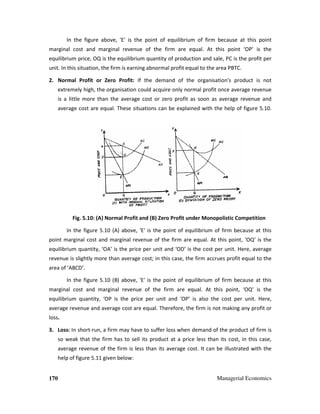 170 Managerial Economics
In the figure above, 'E' is the point of equilibrium of firm because at this point
marginal cost and marginal revenue of the firm are equal. At this point ‘OP’ is the
equilibrium price, OQ is the equilibrium quantity of production and sale, PC is the profit per
unit. In this situation, the firm is earning abnormal profit equal to the area PBTC.
2. Normal Profit or Zero Profit: If the demand of the organisation's product is not
extremely high, the organisation could acquire only normal profit once average revenue
is a little more than the average cost or zero profit as soon as average revenue and
average cost are equal. These situations can be explained with the help of figure 5.10.
Fig. 5.10: (A) Normal Profit and (B) Zero Profit under Monopolistic Competition
In the figure 5.10 (A) above, 'E' is the point of equilibrium of firm because at this
point marginal cost and marginal revenue of the firm are equal. At this point, ‘OQ’ is the
equilibrium quantity, ‘OA’ is the price per unit and ‘OD’ is the cost per unit. Here, average
revenue is slightly more than average cost; in this case, the firm accrues profit equal to the
area of ‘ABCD’.
In the figure 5.10 (B) above, 'E' is the point of equilibrium of firm because at this
marginal cost and marginal revenue of the firm are equal. At this point, ‘OQ’ is the
equilibrium quantity, ‘OP is the price per unit and ‘OP’ is also the cost per unit. Here,
average revenue and average cost are equal. Therefore, the firm is not making any profit or
loss.
3. Loss: In short-run, a firm may have to suffer loss when demand of the product of firm is
so weak that the firm has to sell its product at a price less than its cost, in this case,
average revenue of the firm is less than its average cost. It can be illustrated with the
help of figure 5.11 given below:
 