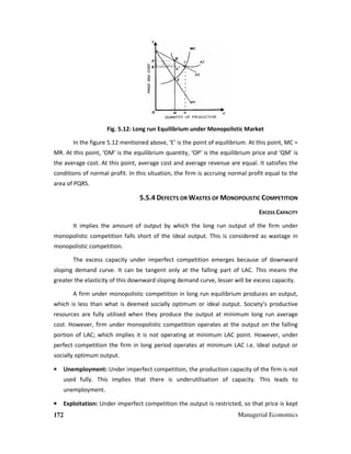 172 Managerial Economics
Fig. 5.12: Long run Equilibrium under Monopolistic Market
In the figure 5.12 mentioned above, ‘E’ is the point of equilibrium. At this point, MC =
MR. At this point, ‘OM’ is the equilibrium quantity, ‘OP’ is the equilibrium price and ‘QM’ is
the average cost. At this point, average cost and average revenue are equal. It satisfies the
conditions of normal profit. In this situation, the firm is accruing normal profit equal to the
area of PQRS.
5.5.4 DEFECTS OR WASTES OF MONOPOLISTIC COMPETITION
EXCESS CAPACITY
It implies the amount of output by which the long run output of the firm under
monopolistic competition falls short of the Ideal output. This is considered as wastage in
monopolistic competition.
The excess capacity under imperfect competition emerges because of downward
sloping demand curve. It can be tangent only at the falling part of LAC. This means the
greater the elasticity of this downward sloping demand curve, lesser will be excess capacity.
A firm under monopolistic competition in long run equilibrium produces an output,
which is less than what is deemed socially optimum or ideal output. Society’s productive
resources are fully utilised when they produce the output at minimum long run average
cost. However, firm under monopolistic competition operates at the output on the falling
portion of LAC; which implies it is not operating at minimum LAC point. However, under
perfect competition the firm in long period operates at minimum LAC i.e. Ideal output or
socially optimum output.
• Unemployment: Under imperfect competition, the production capacity of the firm is not
used fully. This implies that there is underutilisation of capacity. This leads to
unemployment.
• Exploitation: Under imperfect competition the output is restricted, so that price is kept
 