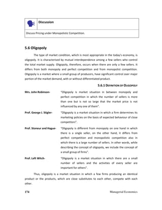 174 Managerial Economics
Discussion
Discuss Pricing under Monopolistic Competition.
5.6 Oligopoly
The type of market condition, which is most appropriate in the today's economy, is
oligopoly. It is characterised by mutual interdependence among a few sellers who control
the total market supply. Oligopoly, therefore, occurs when there are only a few sellers. It
differs from both monopoly and perfect competition and from monopolist competition.
Oligopoly is a market where a small group of producers, have significant control over major
portion of the market demand, with or without differentiated product.
5.6.1 DEFINITION OF OLIGOPOLY
Mrs. John Robinson- “Oligopoly is market situation in between monopoly and
perfect competition in which the number of sellers is more
than one but is not so large that the market price is not
influenced by any one of them”.
Prof. George J. Stigler- “Oligopoly is a market situation in which a firm determines its
marketing policies on the basis of expected behaviour of close
competitors”.
Prof. Stoneur and Hague- “Oligopoly is different from monopoly on one hand in which
there is a single seller, on the other hand, it differs from
perfect competition and monopolistic competition also in
which there is a large number of sellers. In other words, while
describing the concept of oligopoly, we include the concept of
a small group of firms".
Prof. Left Witch- “Oligopoly is a market situation in which there are a small
number of sellers and the activities of every seller are
important for others”.
Thus, oligopoly is a market situation in which a few firms producing an identical
product or the products, which are close substitutes to each other, compete with each
other.
 