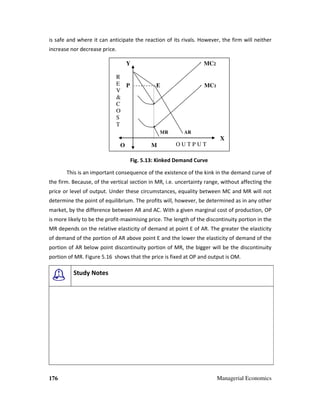 176 Managerial Economics
is safe and where it can anticipate the reaction of its rivals. However, the firm will neither
increase nor decrease price.
Fig. 5.13: Kinked Demand Curve
This is an important consequence of the existence of the kink in the demand curve of
the firm. Because, of the vertical section in MR, i.e. uncertainty range, without affecting the
price or level of output. Under these circumstances, equality between MC and MR will not
determine the point of equilibrium. The profits will, however, be determined as in any other
market, by the difference between AR and AC. With a given marginal cost of production, OP
is more likely to be the profit-maximising price. The length of the discontinuity portion in the
MR depends on the relative elasticity of demand at point E of AR. The greater the elasticity
of demand of the portion of AR above point E and the lower the elasticity of demand of the
portion of AR below point discontinuity portion of MR, the bigger will be the discontinuity
portion of MR. Figure 5.16 shows that the price is fixed at OP and output is OM.
Study Notes
Y MC2
P E MC1
MR AR
X
O M
R
E
V
&
C
O
S
T
O U T P U T
 
