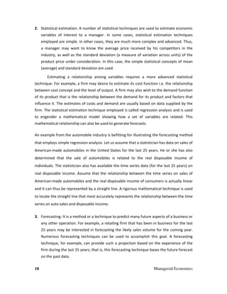 18 Managerial Economics
2. Statistical estimation: A number of statistical techniques are used to estimate economic
variables of interest to a manager. In some cases, statistical estimation techniques
employed are simple. In other cases, they are much more complex and advanced. Thus,
a manager may want to know the average price received by his competitors in the
industry, as well as the standard deviation (a measure of variation across units) of the
product price under consideration. In this case, the simple statistical concepts of mean
(average) and standard deviation are used.
Estimating a relationship among variables requires a more advanced statistical
technique. For example, a firm may desire to estimate its cost function i.e. the relationship
between cost concept and the level of output. A firm may also wish to the demand function
of its product that is the relationship between the demand for its product and factors that
influence it. The estimates of costs and demand are usually based on data supplied by the
firm. The statistical estimation technique employed is called regression analysis and is used
to engender a mathematical model showing how a set of variables are related. This
mathematical relationship can also be used to generate forecasts.
An example from the automobile industry is befitting for illustrating the forecasting method
that employs simple regression analysis. Let us assume that a statistician has data on sales of
American-made automobiles in the United States for the last 25 years. He or she has also
determined that the sale of automobiles is related to the real disposable income of
individuals. The statistician also has available the time series data (for the last 25 years) on
real disposable income. Assume that the relationship between the time series on sales of
American-made automobiles and the real disposable income of consumers is actually linear
and it can thus be represented by a straight line. A rigorous mathematical technique is used
to locate the straight line that most accurately represents the relationship between the time
series on auto sales and disposable income.
3. Forecasting: It is a method or a technique to predict many future aspects of a business or
any other operation. For example, a retailing firm that has been in business for the last
25 years may be interested in forecasting the likely sales volume for the coming year.
Numerous forecasting techniques can be used to accomplish this goal. A forecasting
technique, for example, can provide such a projection based on the experience of the
firm during the last 25 years; that is, this forecasting technique bases the future forecast
on the past data.
 