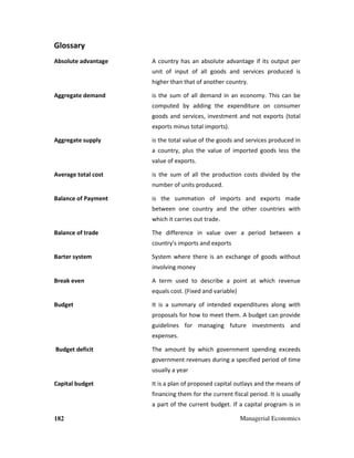 182 Managerial Economics
Glossary
Absolute advantage A country has an absolute advantage if its output per
unit of input of all goods and services produced is
higher than that of another country.
Aggregate demand is the sum of all demand in an economy. This can be
computed by adding the expenditure on consumer
goods and services, investment and not exports (total
exports minus total imports).
Aggregate supply is the total value of the goods and services produced in
a country, plus the value of imported goods less the
value of exports.
Average total cost is the sum of all the production costs divided by the
number of units produced.
Balance of Payment is the summation of imports and exports made
between one country and the other countries with
which it carries out trade.
Balance of trade The difference in value over a period between a
country's imports and exports
Barter system System where there is an exchange of goods without
involving money
Break even A term used to describe a point at which revenue
equals cost. (Fixed and variable)
Budget It is a summary of intended expenditures along with
proposals for how to meet them. A budget can provide
guidelines for managing future investments and
expenses.
Budget deficit The amount by which government spending exceeds
government revenues during a specified period of time
usually a year
Capital budget It is a plan of proposed capital outlays and the means of
financing them for the current fiscal period. It is usually
a part of the current budget. If a capital program is in
 