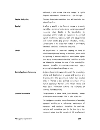 Managerial Economics 183
operation, it will be the first year thereof. A capital
program is sometimes referred to as a capital budget.
Capital Budgeting To make investment decisions that will maximise the
value of the firm
Capital It refers to wealth in the form of money or property
owned by a person or business and human resources of
economic value. Capital is the contribution to
productive activity made by investment is physical
capital (machinery, factories, tools and equipments)
and human capital (eg general education, health).
Capital is one of the three main factors of production;
other two are labour and natural resources.
Cartel An organisation of producers seeking to limit or
eliminate competition among its members, most often
by agreeing to restrict output to keep prices higher
than would occur under competitive conditions. Cartels
are inherently unstable because of the potential for
producers to defect from the agreement and capture
larger markets by selling at lower prices.
Centrally planned economy A planned economic system in which the production,
pricing and distribution of goods and services are
determined by the government rather than market
forces is referred to as a planned economy or a 'non
market economy'. Former Soviet Union, China and
most other communist nations are examples of
centrally planed economy
Classical economics The economics of Adam Smith, David Ricardo, Thomas
Malthus and later followers such as John Stuart Mill
The theory concentrated on the functioning of a market
economy, spelling out a rudimentary explanation of
consumer and producer behaviour in particular
markets and postulating that in the long term the
economy would tend to operate at full employment
 