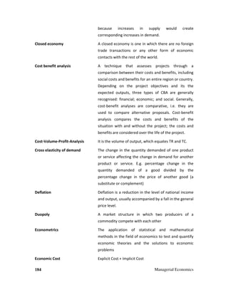184 Managerial Economics
because increases in supply would create
corresponding increases in demand.
Closed economy A closed economy is one in which there are no foreign
trade transactions or any other form of economic
contacts with the rest of the world.
Cost benefit analysis A technique that assesses projects through a
comparison between their costs and benefits, including
social costs and benefits for an entire region or country.
Depending on the project objectives and its the
expected outputs, three types of CBA are generally
recognised: financial; economic; and social. Generally,
cost-benefit analyses are comparative, i.e. they are
used to compare alternative proposals. Cost-benefit
analysis compares the costs and benefits of the
situation with and without the project; the costs and
benefits are considered over the life of the project.
Cost-Volume-Profit-Analysis It is the volume of output, which equates TR and TC.
Cross elasticity of demand The change in the quantity demanded of one product
or service affecting the change in demand for another
product or service. E.g. percentage change in the
quantity demanded of a good divided by the
percentage change in the price of another good (a
substitute or complement)
Deflation Deflation is a reduction in the level of national income
and output, usually accompanied by a fall in the general
price level.
Duopoly A market structure in which two producers of a
commodity compete with each other
Econometrics The application of statistical and mathematical
methods in the field of economics to test and quantify
economic theories and the solutions to economic
problems
Economic Cost Explicit Cost + Implicit Cost
 