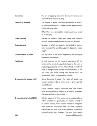 186 Managerial Economics
Economics The art of applying economic theory in business and
administrative decision making
Elasticity of demand The degree to which consumer demand for a product
or service responds to a change in price, wage or other
independent variable
When there is no perceptible response, demand is said
to be inelastic.
Excess capacity Volume or capacity over and above the required
amount, to meet peak planned or expected demand
Excess demand Situation in which the quantity demanded at a given
price exceeds the quantity supplied- Opposite: excess
supply
Expected Value of Profit It is the values of the profits weighed by the underlying
probability distribution.
Fixed costs A cost incurred in the general operations of the
business that is not directly attributable to the costs of
producing goods and services. These 'fixed' or 'indirect'
costs of doing business will be incurred whether or not
any sales are made during the period, thus the
designation 'fixed', as opposed to 'variable'.
Gross domestic product (GDP) Gross Domestic Product: The total of goods and
services produced by a nation over a given period,
usually 1 year
Gross Domestic Product measures the total output
from all the resources located in a country, wherever
the owners of the resources live.
Gross national product (GNP) It is the value of all final goods and services produced
within a nation in a given year, and income earned by
its citizens abroad, minus income earned by foreigners
from domestic production. The fact book, following
current practice, uses GDP rather than GNP to measure
national production. However, the user must realise
 