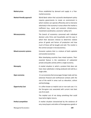 Managerial Economics 189
Market prices Prices established by demand and supply in a free-
market economy
Market-friendly approach World Bank notion that successful development policy
requires governments to create an environment in
which markets can operate efficiently and to intervene
selectively in the economy in areas where the market is
inefficient (e.g., social and economic infrastructure,
investment coordination, economic 'safety net')
Microeconomics The branch of economics concerned with individual
decision units--firms and households--and the way in
which their decisions interact to determine relative
prices of goods and factors of production and how
much of these will be bought and sold. The market is
the central concept in microeconomics.
Mixed economic systems Economic systems that is a mixture of both capitalist
and socialist economies
Most developing countries have mixed systems. Their
essential feature is the coexistence of substantial
private and public activity within a single economy.
Monopoly A market situation in which a product that does not
have close substitutes is being produced and sold by a
single seller.
Open economy It is an economy that encourages foreign trade and has
extensive financial and nonfinancial contacts with the
rest of the world in areas such as education, culture
and technology.
Opportunity Cost It is often known as implicit cost or non-cash cost. It is
the fore-gone cost associated with current next best
use of an asset.
The implied cost of not doing something that could
have led to higher returns.
Perfect competition A market situation characterized by the existence of
very many buyers and sellers of homogeneous goods or
 