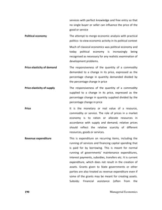 190 Managerial Economics
services with perfect knowledge and free entry so that
no single buyer or seller can influence the price of the
good or service
Political economy The attempt to merge economic analysis with practical
politics- to view economic activity in its political context
Much of classical economics was political economy and
today political economy is increasingly being
recognised as necessary for any realistic examination of
development problems.
Price elasticity of demand The responsiveness of the quantity of a commodity
demanded to a change in its price, expressed as the
percentage change in quantity demanded divided by
the percentage change in price
Price elasticity of supply The responsiveness of the quantity of a commodity
supplied to a change in its price, expressed as the
percentage change in quantity supplied divided by the
percentage change in price
Price It is the monetary or real value of a resource,
commodity or service. The role of prices in a market
economy is to ration or allocate resources in
accordance with supply and demand; relative prices
should reflect the relative scarcity of different
resources, goods or services.
Revenue expenditure This is expenditure on recurring items, including the
running of services and financing capital spending that
is paid for by borrowing. This is meant for normal
running of governments' maintenance expenditures,
interest payments, subsidies, transfers etc. It is current
expenditure, which does not result in the creation of
assets. Grants given to State governments or other
parties are also treated as revenue expenditure even if
some of the grants may be meant for creating assets.
Subsidy: Financial assistance (often from the
 