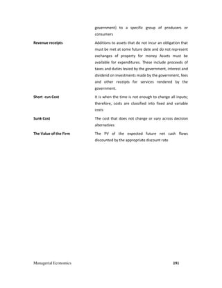 Managerial Economics 191
government) to a specific group of producers or
consumers
Revenue receipts Additions to assets that do not incur an obligation that
must be met at some future date and do not represent
exchanges of property for money Assets must be
available for expenditures. These include proceeds of
taxes and duties levied by the government, interest and
dividend on investments made by the government, fees
and other receipts for services rendered by the
government.
Short -run Cost It is when the time is not enough to change all inputs;
therefore, costs are classified into fixed and variable
costs
Sunk Cost The cost that does not change or vary across decision
alternatives
The Value of the Firm The PV of the expected future net cash flows
discounted by the appropriate discount rate
 