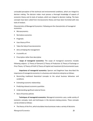 Managerial Economics 21
unclouded perception of the technical and environmental conditions, which are integral to
decision making. The decision maker must possess a thorough knowledge of aspects of
economic theory and its tools of analysis, which are integral to decision making. The basic
concepts have been culled from microeconomic theory and have been furnished with new
tools of analysis.
Characteristics of Managerial Economics: Following are the characteristics of managerial
economics:
• Microeconomics
• Normative economics
• Pragmatic
• Uses theory of firm
• Takes the help of macroeconomics
• Aims at helping the management
• A scientific art
• Prescriptive rather than descriptive
Scope of managerial economics: The scope of managerial economics includes
following subjects: 1) Theory of Demand 2) Theory of Production 3) Theory of Exchange or
Price Theory 4) Theory of Profit 5) Theory of Capital and Investment 6) Environmental Issues
Importance of managerial economics: Spencer and Siegelman have described the
importance of managerial economics in a business and industrial enterprise as follows:
• Reconciling traditional theoretical concepts to the actual business behaviour and
conditions
• Estimating economic relationships
• Predicting relevant economic quantities
• Understanding significant external forces
• Basis of business policies
Techniques of managerial economics: Managerial economics uses a wide variety of
economic concepts, tools and techniques in the decision-making process. These concepts
can be enlisted as follows:
• The theory of the firm, which elucidates how businesses make a variety of decisions
 