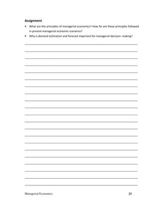 Managerial Economics 23
Assignment
• What are the principles of managerial economics? How far are these principles followed
in present managerial economic scenarios?
• Why is demand estimation and forecast important for managerial decision- making?
___________________________________________________________________________
___________________________________________________________________________
___________________________________________________________________________
___________________________________________________________________________
___________________________________________________________________________
___________________________________________________________________________
___________________________________________________________________________
___________________________________________________________________________
___________________________________________________________________________
___________________________________________________________________________
___________________________________________________________________________
___________________________________________________________________________
___________________________________________________________________________
___________________________________________________________________________
___________________________________________________________________________
___________________________________________________________________________
___________________________________________________________________________
___________________________________________________________________________
___________________________________________________________________________
___________________________________________________________________________
___________________________________________________________________________
 