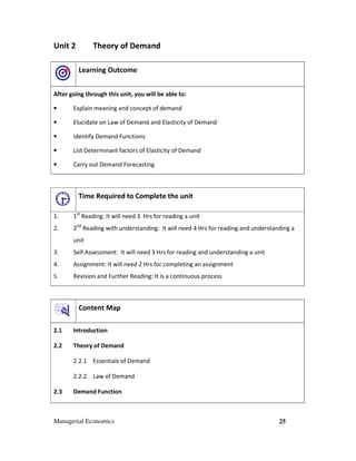 Managerial Economics 25
Unit 2 Theory of Demand
Learning Outcome
After going through this unit, you will be able to:
• Explain meaning and concept of demand
• Elucidate on Law of Demand and Elasticity of Demand
• Identify Demand Functions
• List Determinant factors of Elasticity of Demand
• Carry out Demand Forecasting
Time Required to Complete the unit
1. 1st
Reading: It will need 3 Hrs for reading a unit
2. 2nd
Reading with understanding: It will need 4 Hrs for reading and understanding a
unit
3. Self Assessment: It will need 3 Hrs for reading and understanding a unit
4. Assignment: It will need 2 Hrs for completing an assignment
5. Revision and Further Reading: It is a continuous process
Content Map
2.1 Introduction
2.2 Theory of Demand
2.2.1 Essentials of Demand
2.2.2 Law of Demand
2.3 Demand Function
 