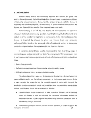 Managerial Economics 27
2.1 Introduction
Demand theory evinces the relationship between the demand for goods and
services. Demand theory is the building block of the demand curve- a curve that establishes
a relationship between consumer demand and the amount of goods available. Demand is
shaped by the availability of goods, as the quantity of goods increases in the market the
demand and the equilibrium price for those goods decreases as a result.
Demand theory is one of the core theories of microeconomics and consumer
behaviour. It attempts at answering questions regarding the magnitude of demand for a
product or service based on its importance to human wants. It also attempts to assess how
demand is impacted by changes in prices and income levels and consumers
preferences/utility. Based on the perceived utility of goods and services to consumers,
companies are able to adjust the supply available and the prices charged.
In economics, demand has a specific meaning distinct from its ordinary usage. In
common language we treat ‘demand’ and ‘desire’ as synonymously. This is incongruent from
its use in economics. In economics, demand refers to effective demand which implies three
things:
• Desire for a commodity
• Sufficient money to purchase the commodity, rather the ability to pay
• Willingness to spend money to acquire that commodity
This substantiates that a want or a desire does not develop into a demand unless it is
supported by the ability and the willingness to acquire it. For instance, a person may desire
to own a scooter but unless he has the required amount of money with him and the
willingness to spend that amount on the purchase of a scooter, his desire shall not become a
demand. The following should also be noted about demand:
• Demand always alludes to demand at price. The term ‘demand’ has no meaning
unless it is related to price. For instance, the statement, 'the weekly demand for
potatoes in city X is 10,000 kilograms' has no meaning unless we specify the price at
which this quantity is demanded.
• Demand always implies demand per unit of time. Therefore, it is vital to specify the
 