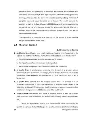 28 Managerial Economics
period for which the commodity is demanded. For instance, the statement that
demand for potatoes in city X at Rs. 8 per kilogram is 10,000 kilograms again has no
meaning, unless we state the period for which the quantity is being demanded. A
complete statement would therefore be as follows: 'The weekly demand for
potatoes in city X at Rs. 8 per kilogram is 10,000 kilograms'. It is necessary to specify
the period and the price because demand for a commodity will be different at
different prices of that commodity and for different periods of time. Thus, we can
define demand as follows:
“The demand for a commodity at a given price is the amount of it which will be
bought per unit of time at that price”.
2.2 Theory of Demand
2.2.1 ESSENTIALS OF DEMAND
1. An Effective Need: Effective need entails that there should be a need supported by the
capacity and readiness to shell out. Hence, there are three basics of an effective need:
a. The individual should have a need to acquire a specific product.
b. He should have sufficient funds to pay for that product.
c. He should be willing to part with these resources for that commodity.
2. A Specific Price: A proclamation concerning the demand of a product without
mentioning its price is worthless. For example, to state that the demand of cars is 10,000
is worthless, unless expressed that the demand of cars is 10,000 at a price of Rs. 4,
00,000 each.
3. A Specific Time: Demand must be assigned specific time. For example, it is an
incomplete proclamation to state that the demand of air conditioners is 4,000 at the
price of Rs. 12,800 each. The statement should be altered to say that the demand of air
conditioners during summer is 4,000 at the price of Rs. 12,800 each.
4. A Specific Place: The demand must relate to a specific market as well. For example,
every year in the town of Dehradun, the demand for school bags is 4,000 at a price of Rs.
200.
Hence, the demand of a product is an effective need, which demonstrates the
quantity of a product that will be bought at a specific price in a specific market at some
 