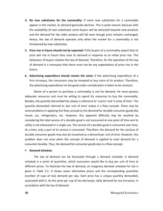 30 Managerial Economics
4. No new substitutes for the commodity: If some new substitutes for a commodity
appear in the market, its demand generally declines. This is quite natural, because with
the availability of new substitutes some buyers will be attracted towards new products
and the demand for the older product will fall even though price remains unchanged.
Hence, the law of demand operates only when the market for a commodity is not
threatened by new substitutes.
5. Price rise in future should not be expected: If the buyers of a commodity expect that its
price will rise in future they raise its demand in response to an initial price rise. This
behaviour of buyers violates the law of demand. Therefore, for the operation of the law
of demand it is necessary that there must not be any expectations of price rise in the
future.
6. Advertising expenditure should remain the same: If the advertising expenditure of a
firm increases, the consumers may be tempted to buy more of its product. Therefore,
the advertising expenditure on the good under consideration is taken to be constant.
Desire of a person to purchase a commodity is not his demand. He must possess
adequate resources and must be willing to spend his resources to buy the commodity.
Besides, the quantity demanded has always a reference to ‘a price’ and ‘a unity of time’. The
quantity demanded referred to ‘per unit of time’ makes it a flow concept. There may be
some problems in applying this flow concept to the demand for durable consumer goods like
house, car, refrigerators, etc. However, this apparent difficulty may be resolved by
considering the total service of a durable good is not consumed at one point of time and its
utility is not exhausted in a single use. The service of a durable good is consumed over time.
At a time, only a part of its service is consumed. Therefore, the demand for the services of
durable consumer goods may also be visualised as a demand per unit of time. However, this
problem does not arise when the concept of demand is applied to total demand for a
consumer durable. Thus, the demand for consumer goods also is a flow concept.
• Demand Schedule
The law of demand can be illustrated through a demand schedule. A demand
schedule is a series of quantities, which consumers would like to buy per unit of time at
different prices. To illustrate the law of demand, an imaginary demand schedule for tea is
given in Table 2.1. It shows seven alternative prices and the corresponding quantities
(number of cups of tea) demand per day. Each price has a unique quantity demanded,
associated with it. As the price per cup of tea decreases, daily demand for tea increases, in
accordance with the law of demand.
 