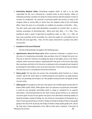 Managerial Economics 33
Diminishing Marginal Utility: Diminishing marginal utility as well is to be held
responsible for the rise in demand for a product when its price declines. When an
individual purchases a product, he swaps his money revenue with the product in order to
increase his satisfaction. He continues to purchase goods and services as long as the
marginal utility of money (MUm
) is lesser than the marginal utility of the commodity
(MUC
). Given the price of a commodity, he modifies his purchase so that MUC
= MUm
.
This plan works well under both Marshallian assumption of constant MUm
as well as
Hicksian assumption of diminishing MUm
. When price falls, (MUm
= Pc
) < MUC
. Thus,
equilibrium state is upset. To get back his equilibrium state, i.e., MUm
= PC
, = MUC
, he
buys more quantities of the commodity. For, when the supply of a commodity rises, its
MU falls and once again MUm
= MUC
. For this reason, demand for a product rises when
its price falls.
• Exceptions to the Law of Demand
The law of demand does not apply to the following cases:
Apprehensions about the future price: When consumers anticipate a constant rise in
the price of a long-lasting commodity, they purchase more of it despite the price rise.
They do so with the intention of avoiding the blow of still higher prices in the future.
Likewise, when consumers expect a substantial fall in the price in the future, they delay
their purchases and hold on for the price to decrease to the anticipated level instead of
purchasing the commodity as soon as its price decreases. These kinds of choices made by
the consumers are in contradiction of the law of demand.
Status goods: The law does not concern the commodities which function as a ‘status
symbol’, add to the social status or exhibit prosperity and opulence e.g. gold, precious
stones, rare paintings and antiques, etc. Rich people mostly purchase such goods as they
are very costly.
Giffen goods: An exception to this law is the typical case of Giffen goods named after Sir
Robert Giffen (1837-1910). 'Giffen goods' does not represent any particular commodity.
It could be any low-grade commodity which is cheap as compared to its superior
alternatives, consumed generally by the lower income group families as an important
consumer good. If price of such goods rises (price of its alternative remaining stable), its
demand escalates instead of falling. E.g. the minimum consumption of food grains by a
lower income group family per month is 30 kgs consisting of 20 kgs of bajra (a low-grade
good) at the rate of Rs 10 per kg and 10 kgs of wheat (a high quality good) at Rs. 20 per
kg. They have a fixed expenditure of Rs. 400 on these items. However, if the price of
 