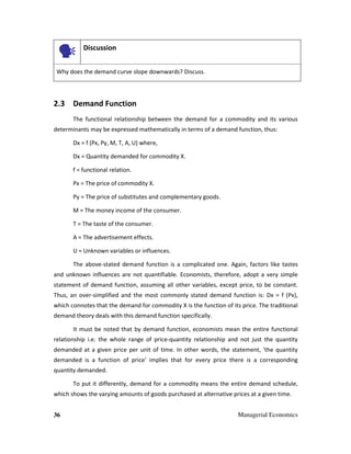 36 Managerial Economics
Discussion
Why does the demand curve slope downwards? Discuss.
2.3 Demand Function
The functional relationship between the demand for a commodity and its various
determinants may be expressed mathematically in terms of a demand function, thus:
Dx = f (Px, Py, M, T, A, U) where,
Dx = Quantity demanded for commodity X.
f = functional relation.
Px = The price of commodity X.
Py = The price of substitutes and complementary goods.
M = The money income of the consumer.
T = The taste of the consumer.
A = The advertisement effects.
U = Unknown variables or influences.
The above-stated demand function is a complicated one. Again, factors like tastes
and unknown influences are not quantifiable. Economists, therefore, adopt a very simple
statement of demand function, assuming all other variables, except price, to be constant.
Thus, an over-simplified and the most commonly stated demand function is: Dx = f (Px),
which connotes that the demand for commodity X is the function of its price. The traditional
demand theory deals with this demand function specifically.
It must be noted that by demand function, economists mean the entire functional
relationship i.e. the whole range of price-quantity relationship and not just the quantity
demanded at a given price per unit of time. In other words, the statement, 'the quantity
demanded is a function of price' implies that for every price there is a corresponding
quantity demanded.
To put it differently, demand for a commodity means the entire demand schedule,
which shows the varying amounts of goods purchased at alternative prices at a given time.
 
