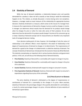 Managerial Economics 39
2.4 Elasticity of Demand
While the law of demand establishes a relationship between price and quantity
demanded for a product, it does not tell us exactly as how strong or weak the relationship
happens to be. This relation, as already discussed, is inverse baring some rare exceptions.
However, a manager needs an exact measure of this relationship for appropriate business
decisions. Elasticity of demand is a measure, which comes to the rescue of a manager here.
It measures the responsiveness of demand to changes in prices as well as changes in income.
A manager can determine almost exactly how the demand for his product would change
when he changes his price or when his rivals alter prices of their products. He can also
determine how the demand for his product would change if incomes of his consumers go up
or down. Elasticity of demand concept and its measurements are therefore very important
tools of managerial decision making.
From decision-making point of view, however, the knowledge of only the nature of
relationships is not sufficient. What is more important is the extent of relationship or the
degree of responsiveness of demand to changes in its determinants. The responsiveness of
demand for a good to the change in its determinants is called the elasticity of demand. The
concept of elasticity of demand was introduced into the economic theory by Alfred Marshall.
The elasticity concept plays an important role in various business decisions and government
policies. In this unit, we will discuss the following kinds of demand elasticity.
• Price Elasticity: Elasticity of demand for a commodity with respect to change in its price.
• Cross Elasticity: Elasticity of demand for a commodity with respect to change in the price
of its substitutes.
• Income Elasticity: Elasticity of demand with respect to change in consumer’s income.
• Price Expectation Elasticity of Demand: Elasticity of demand with respect to consumer’s
expectations regarding future price of the commodity.
2.4.1 PRICE ELASTICITY OF DEMAND
The price elasticity of demand is delineated as the degree of responsiveness or
sensitiveness of demand for a commodity to the changes in its price. More precisely,
elasticity of demand is the percentage change in the quantity demanded of a commodity as
a result of a certain percentage change in its price. A formal definition of price elasticity of
demand (e) is given below:
 