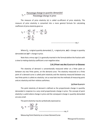 40 Managerial Economics
The measure of price elasticity (e) is called co-efficient of price elasticity. The
measure of price elasticity is converted into a more general formula for calculating
coefficient of price elasticity given as
-------------------------------------------eq. I
Where QO
= original quantity demanded, PO
= original price, ▲Q = change in quantity
demanded and ▲P = change in price.
Note that a minus sign (-) is generally inserted in the formula before the fraction with
a view to making elasticity coefficient a non-negative value.
2.4.2 POINT AND ARC ELASTICITY OF DEMAND
The elasticity of demand is conventionally measured either at a finite point or
between any two finite points, on the demand curve. The elasticity measured on a finite
point of a demand curve is called point elasticity and the elasticity measured between any
two finite points is called arc elasticity. Let us now look into the methods of measuring point
and arc elasticity and their relative usefulness.
(A) POINT ELASTICITY
The point elasticity of demand is defined as the proportionate change in quantity
demanded in response to a very small proportionate change in price. The concept of point
elasticity is useful where change in price and the consequent change in quantity demanded
are very small.
The point elasticity may be symbolically expressed as
---------------------------------------------eq. II
Measuring Point Elasticity on a Linear Demand Curve
 